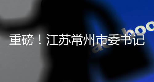 重磅！江苏常州市委书记陈金虎涉嫌违纪被查