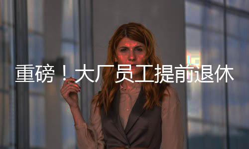 重磅！大厂员工提前退休浪潮来袭，45岁前员工争相把握机遇