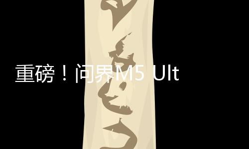 重磅！问界M5 Ultra上市，售价揭晓，起步价仅为22.98万元！