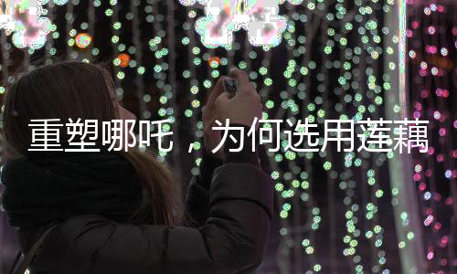 重塑哪吒，为何选用莲藕重塑神话英雄形象