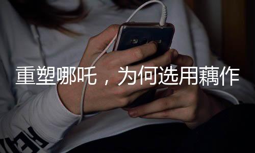 重塑哪吒，为何选用藕作为关键元素？
