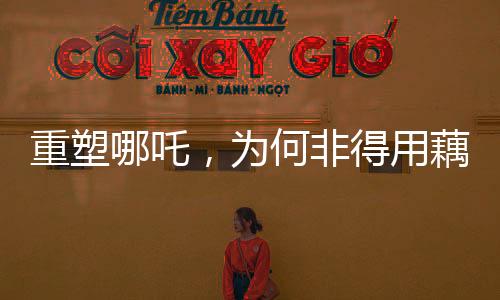 重塑哪吒，为何非得用藕？解读背后的故事与文化价值
