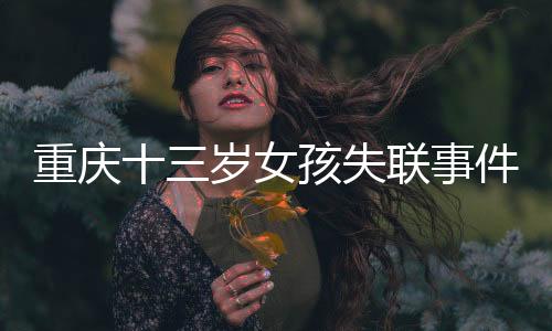 重庆十三岁女孩失联事件追踪，全城搜救行动及关切聚焦