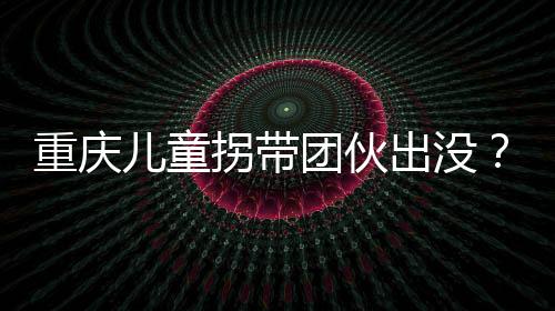 重庆儿童拐带团伙出没？假的——揭示真相，守护孩子安全