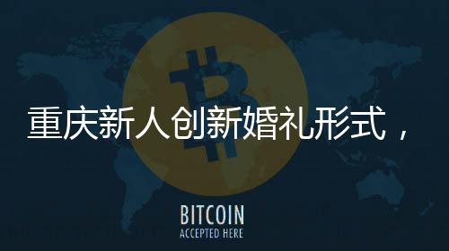重庆新人创新婚礼形式，隔墙接亲，诠释别样浪漫