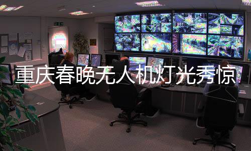重庆春晚无人机灯光秀惊艳夜空，科技与艺术的完美融合