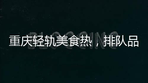 重庆轻轨美食热，排队品尝独特风味
