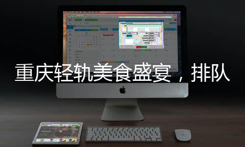 重庆轻轨美食盛宴，排队盛宴背后的城市魅力