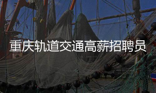 重庆轨道交通高薪招聘员工，年薪高达八至十万