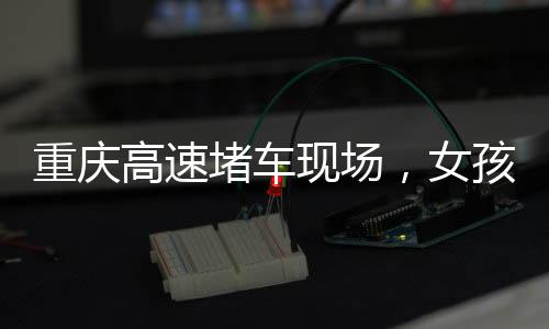 重庆高速堵车现场，女孩下车舞出独特风景