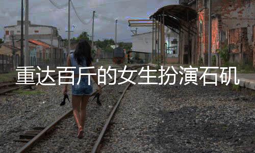 重达百斤的女生扮演石矶娘娘，真实体验引发关注