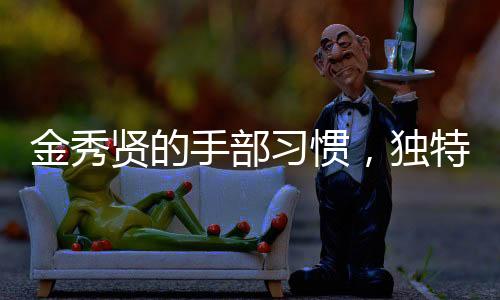 金秀贤的手部习惯，独特的手势与动作展现个性魅力