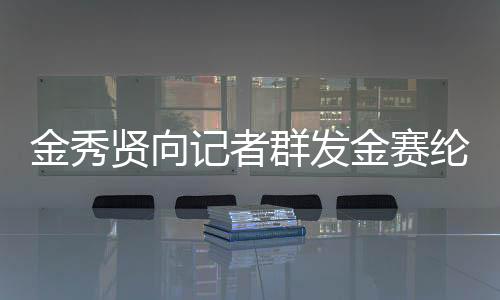 金秀贤向记者群发金赛纶电话号码，引发关注热议