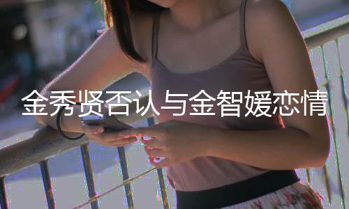 金秀贤否认与金智媛恋情传闻，强调两人只是合作伙伴