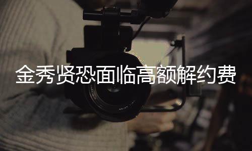 金秀贤恐面临高额解约费，未来何去何从？