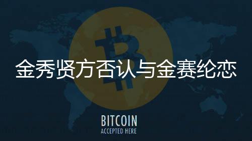 金秀贤方否认与金赛纶恋爱传闻，专注于演艺事业，拒绝炒作情感传闻