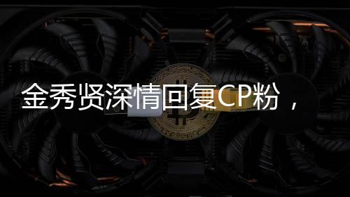 金秀贤深情回复CP粉，粉丝情绪高涨引发关注热议
