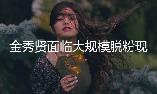 金秀贤面临大规模脱粉现象，揭示背后的故事与挑战