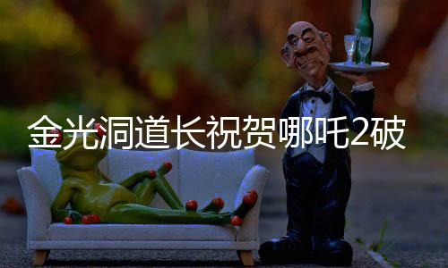 金光洞道长祝贺哪吒2破百亿，一部电影的辉煌成就与背后故事