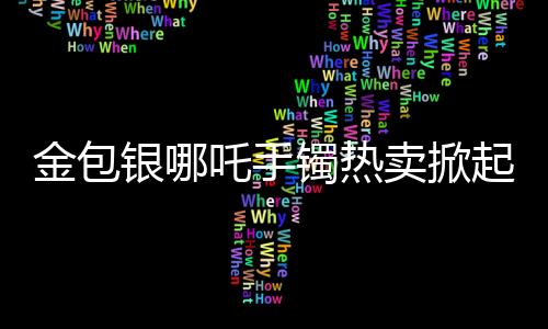 金包银哪吒手镯热卖掀起购物热潮