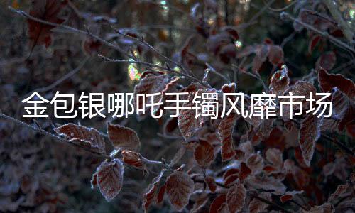 金包银哪吒手镯风靡市场，销量火爆