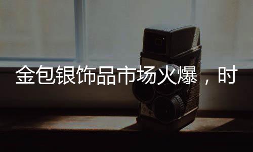 金包银饰品市场火爆，时尚与保值性的完美结合引领新潮流
