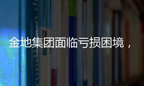 金地集团面临亏损困境，2024年预计净亏损达61.15亿元