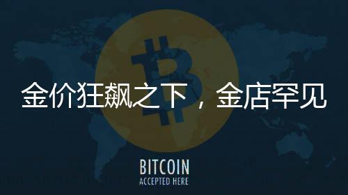 金价狂飙之下，金店罕见一幕揭秘