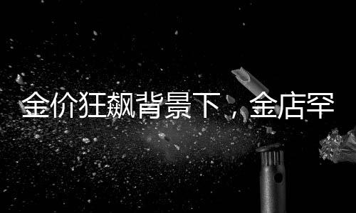 金价狂飙背景下，金店罕见一幕引发关注