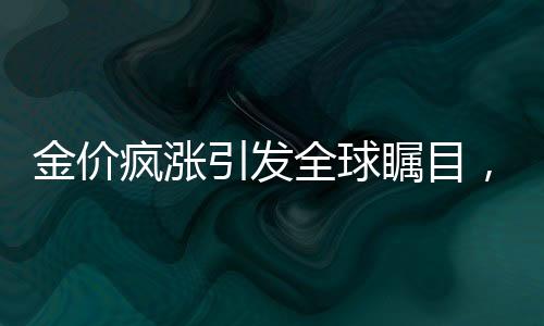 金价疯涨引发全球瞩目，伦敦至纽约黄金运输热潮涌现