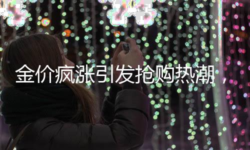 金价疯涨引发抢购热潮，有人跨城排队1小时半抢购黄金