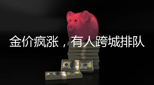金价疯涨，有人跨城排队1.5小时抢购黄金