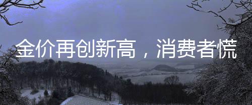 金价再创新高，消费者慌了