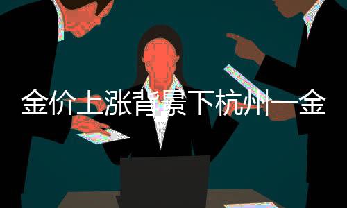 金价上涨背景下杭州一金店连续五天零成交现象观察