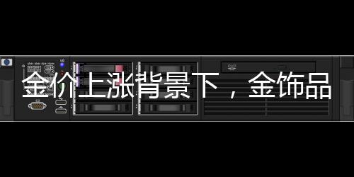 金价上涨背景下，金饰品牌纷纷加速关店探因