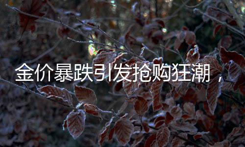 金价暴跌引发抢购狂潮，有人豪掷巨资囤黄金被套牢