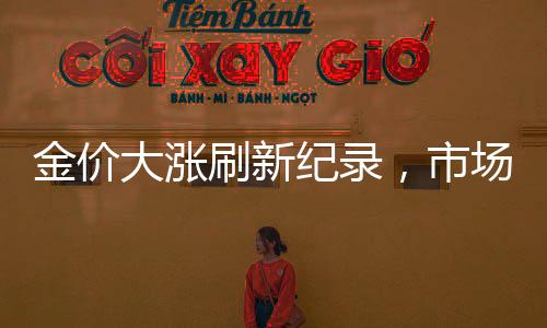 金价大涨刷新纪录，市场走势深度解读