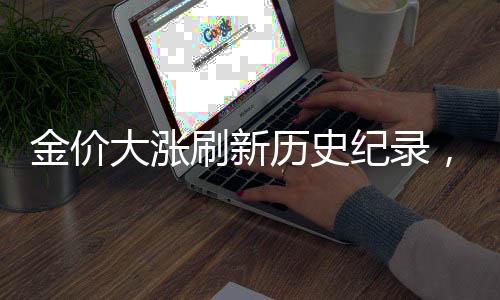 金价大涨刷新历史纪录，探究黄金市场的繁荣之源