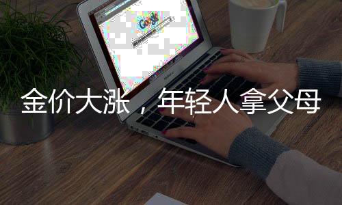 金价大涨，年轻人拿父母老首饰换新——新一代的金饰潮流与传承文化