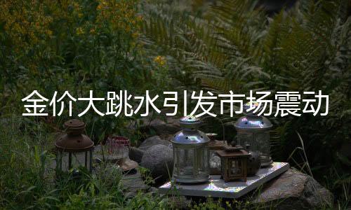 金价大跳水引发市场震动，投资者需审慎应对