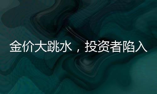 金价大跳水，投资者陷入恐慌，有人入手即亏
