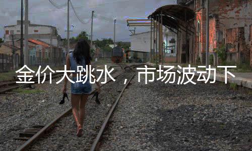 金价大跳水，市场波动下的黄金投资新观察