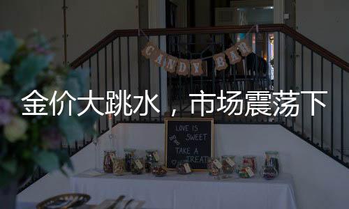 金价大跳水，市场震荡下的黄金投资前景分析