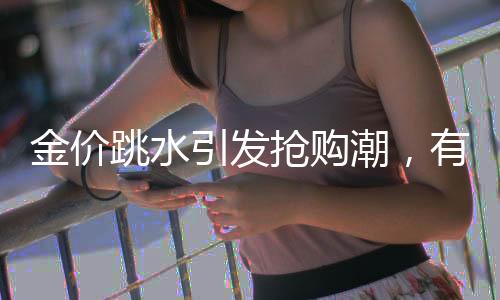 金价跳水引发抢购潮，有人凌晨4点排队买黄金