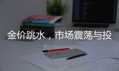 金价跳水，市场震荡与投资者观望的交织时刻
