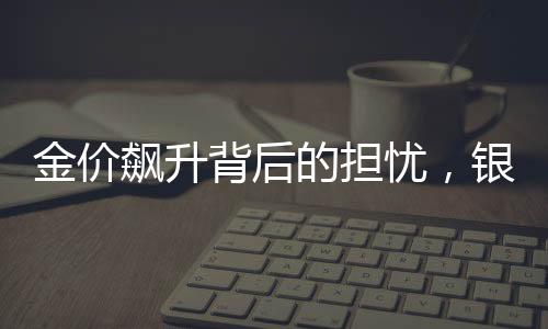 金价飙升背后的担忧，银行也心发慌