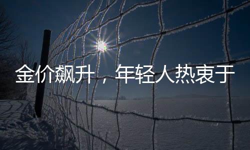 金价飙升，年轻人热衷于以父母老首饰换新风尚
