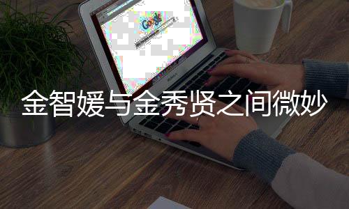 金智媛与金秀贤之间微妙关系揭秘，疑似存嫌引发网友热议