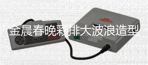 金晨春晚彩排大波浪造型惊艳亮相，引领时尚潮流