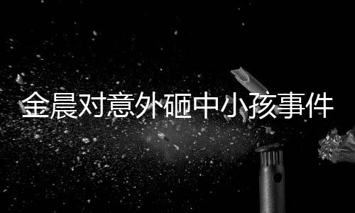金晨对意外砸中小孩事件道歉，真诚悔过，展现责任心
